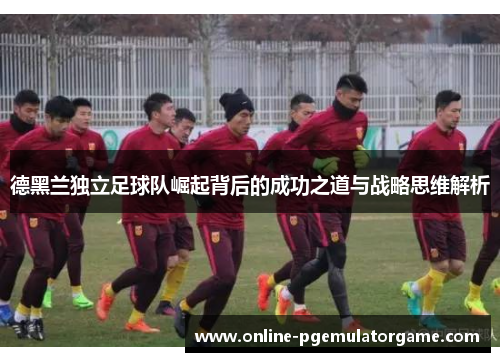 德黑兰独立足球队崛起背后的成功之道与战略思维解析