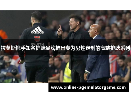 拉莫斯携手知名护肤品牌推出专为男性定制的高端护肤系列