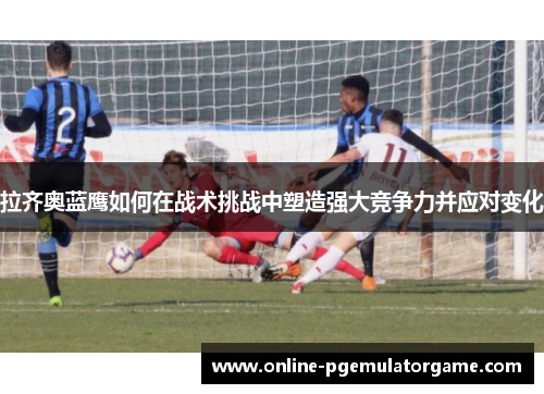 拉齐奥蓝鹰如何在战术挑战中塑造强大竞争力并应对变化