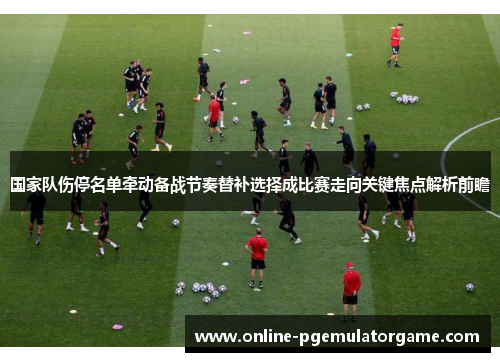 国家队伤停名单牵动备战节奏替补选择成比赛走向关键焦点解析前瞻