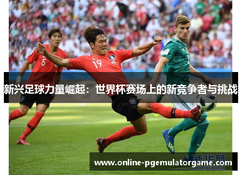 新兴足球力量崛起：世界杯赛场上的新竞争者与挑战