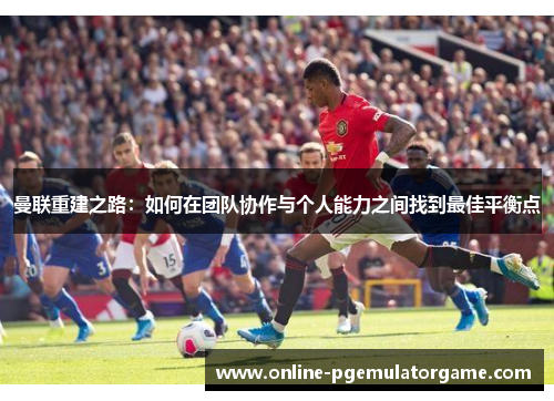曼联重建之路：如何在团队协作与个人能力之间找到最佳平衡点