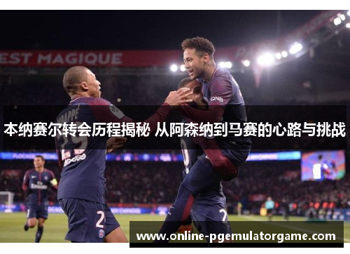 本纳赛尔转会历程揭秘 从阿森纳到马赛的心路与挑战 本纳赛尔转会历程揭秘 从阿森纳到马赛的心路与挑战
