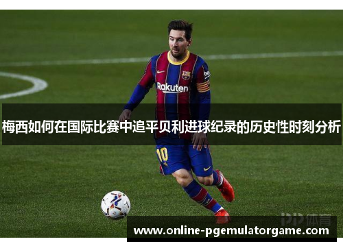 梅西如何在国际比赛中追平贝利进球纪录的历史性时刻分析 梅西如何在国际比赛中追平贝利进球纪录的历史性时刻分析