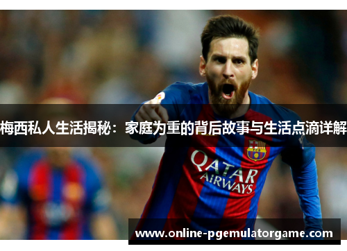 梅西私人生活揭秘：家庭为重的背后故事与生活点滴详解