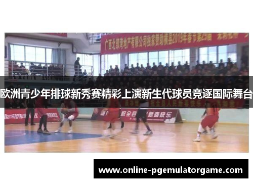 欧洲青少年排球新秀赛精彩上演新生代球员竞逐国际舞台