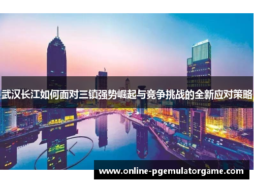 武汉长江如何面对三镇强势崛起与竞争挑战的全新应对策略