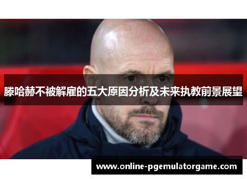 滕哈赫不被解雇的五大原因分析及未来执教前景展望