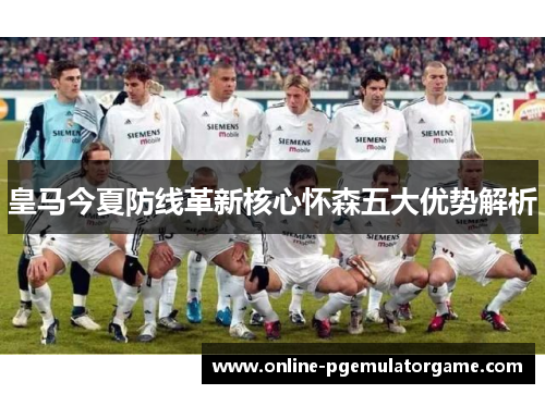 皇马今夏防线革新核心怀森五大优势解析