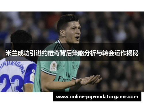 米兰成功引进约维奇背后策略分析与转会运作揭秘