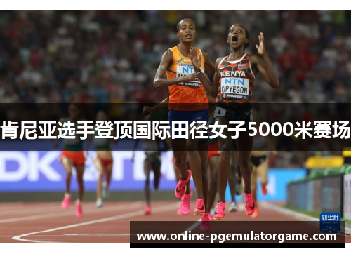 肯尼亚选手登顶国际田径女子5000米赛场 肯尼亚选手登顶国际田径女子5000米赛场