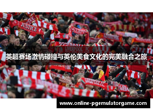 英超赛场激情碰撞与英伦美食文化的完美融合之旅
