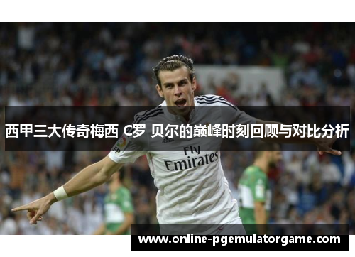 西甲三大传奇梅西 C罗 贝尔的巅峰时刻回顾与对比分析