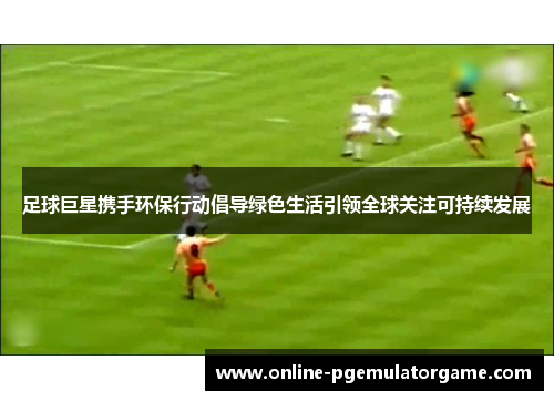 足球巨星携手环保行动倡导绿色生活引领全球关注可持续发展