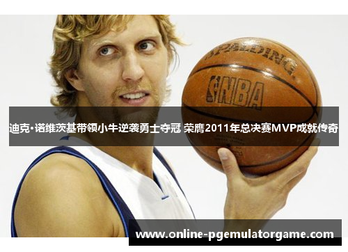 迪克·诺维茨基带领小牛逆袭勇士夺冠 荣膺2011年总决赛MVP成就传奇