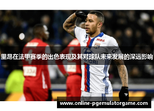 里昂在法甲赛季的出色表现及其对球队未来发展的深远影响