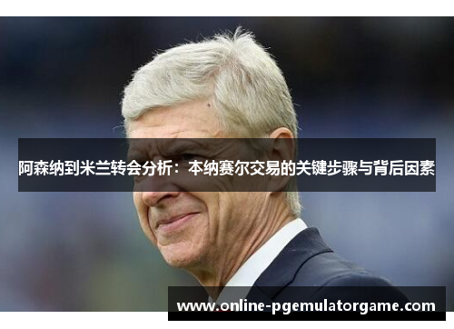 阿森纳到米兰转会分析：本纳赛尔交易的关键步骤与背后因素