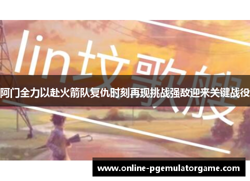 阿门全力以赴火箭队复仇时刻再现挑战强敌迎来关键战役
