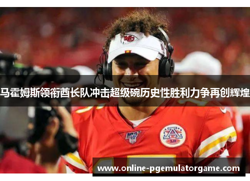 马霍姆斯领衔酋长队冲击超级碗历史性胜利力争再创辉煌
